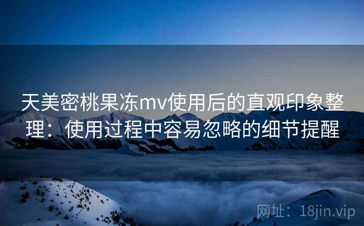 天美密桃果冻mv使用后的直观印象整理：使用过程中容易忽略的细节提醒
