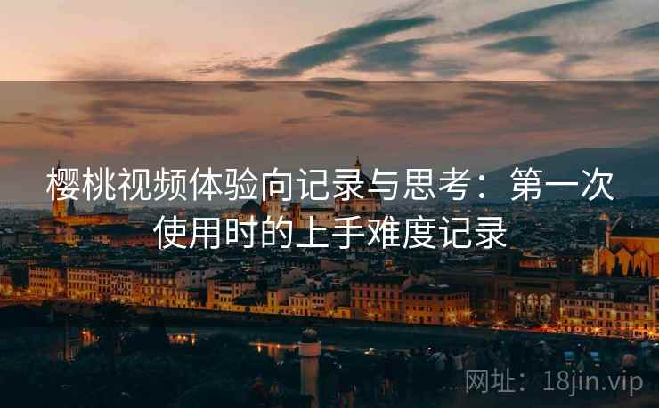 樱桃视频体验向记录与思考：第一次使用时的上手难度记录