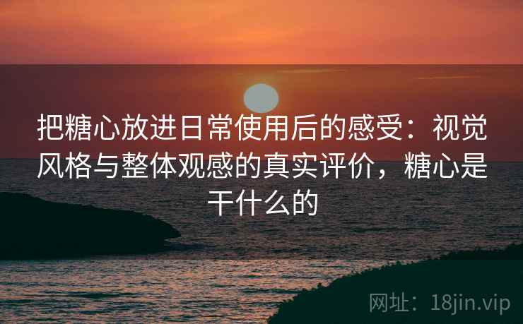 把糖心放进日常使用后的感受：视觉风格与整体观感的真实评价，糖心是干什么的
