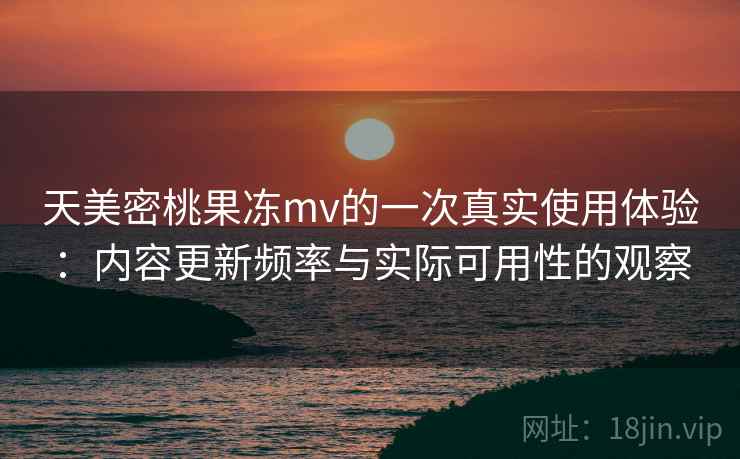 天美密桃果冻mv的一次真实使用体验：内容更新频率与实际可用性的观察