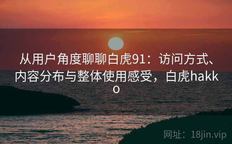 从用户角度聊聊白虎91:访问方式、内容分布与整体使用感受,白虎hakko 从用户角度聊聊白虎91:访问方式、内容分布与整体使用感受,白虎hakko