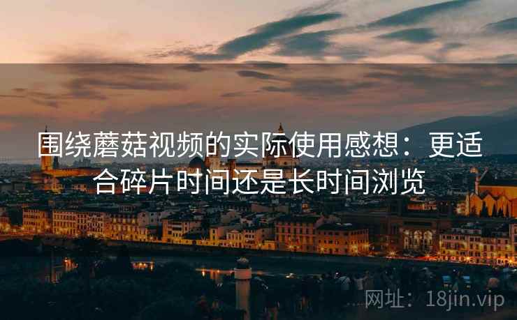 围绕蘑菇视频的实际使用感想:更适合碎片时间还是长时间浏览 围绕蘑菇视频的实际使用感想:更适合碎片时间还是长时间浏览