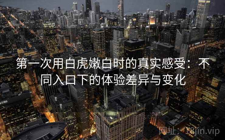 第一次用白虎嫩白时的真实感受：不同入口下的体验差异与变化