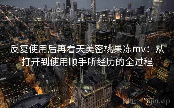 反复使用后再看天美密桃果冻mv：从打开到使用顺手所经历的全过程