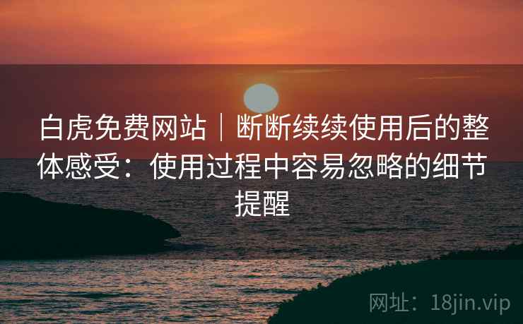 白虎免费网站｜断断续续使用后的整体感受：使用过程中容易忽略的细节提醒
