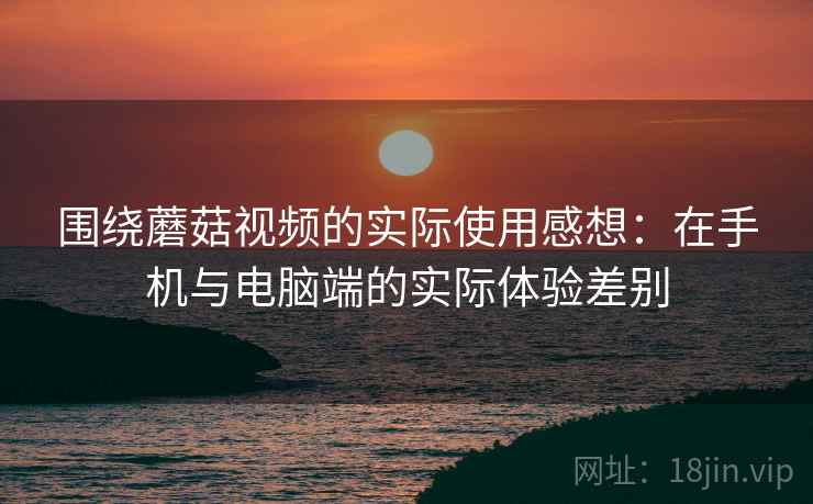 围绕蘑菇视频的实际使用感想：在手机与电脑端的实际体验差别