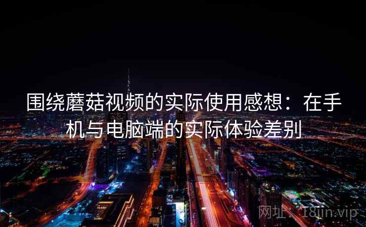 围绕蘑菇视频的实际使用感想：在手机与电脑端的实际体验差别