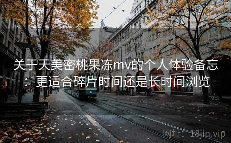 关于天美密桃果冻mv的个人体验备忘：更适合碎片时间还是长时间浏览
