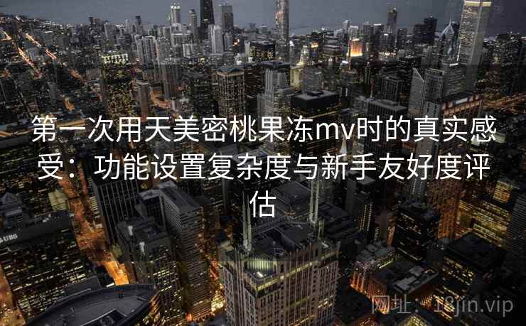 第一次用天美密桃果冻mv时的真实感受：功能设置复杂度与新手友好度评估