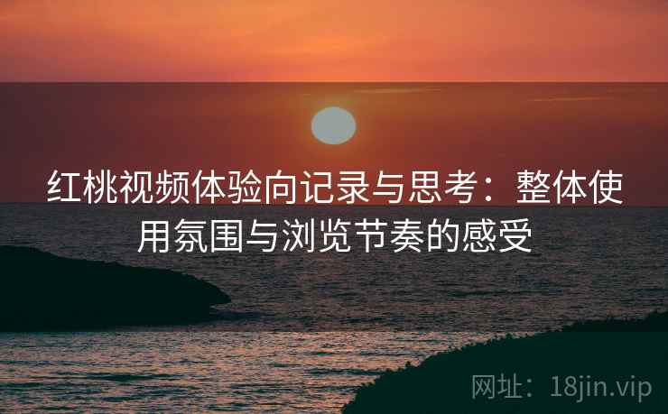 红桃视频体验向记录与思考：整体使用氛围与浏览节奏的感受