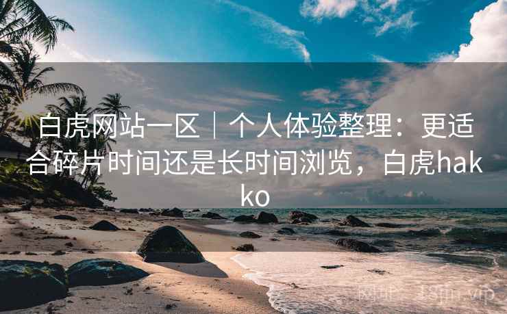 白虎网站一区｜个人体验整理：更适合碎片时间还是长时间浏览，白虎hakko