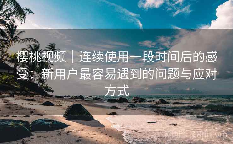 樱桃视频｜连续使用一段时间后的感受：新用户最容易遇到的问题与应对方式