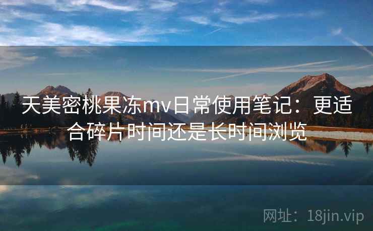 天美密桃果冻mv日常使用笔记：更适合碎片时间还是长时间浏览