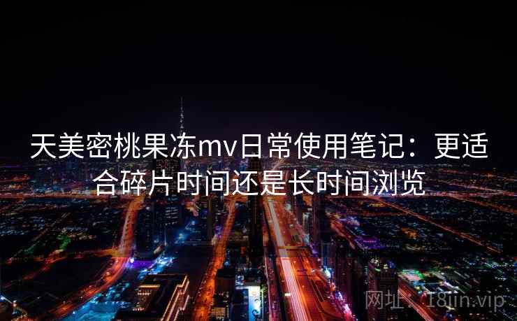 天美密桃果冻mv日常使用笔记：更适合碎片时间还是长时间浏览
