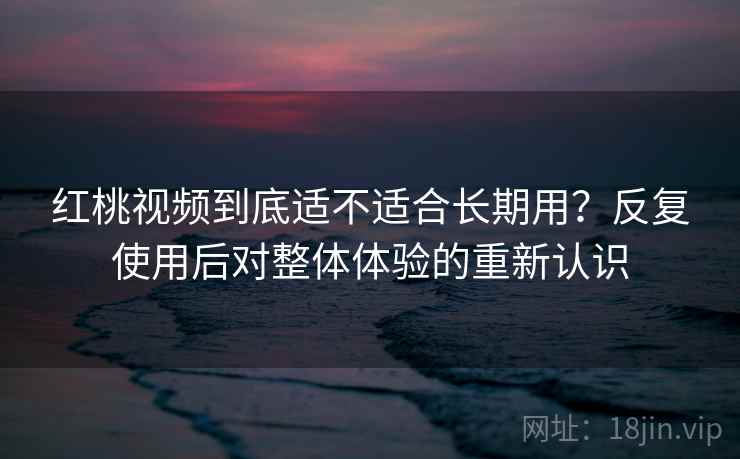 红桃视频到底适不适合长期用？反复使用后对整体体验的重新认识