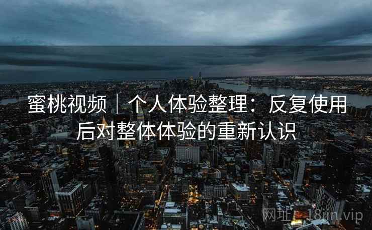 蜜桃视频|个人体验整理:反复使用后对整体体验的重新认识 蜜桃视频|个人体验整理:反复使用后对整体体验的重新认识