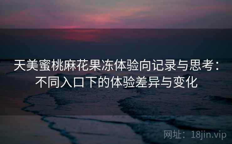 天美蜜桃麻花果冻体验向记录与思考：不同入口下的体验差异与变化