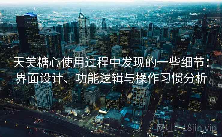天美糖心使用过程中发现的一些细节：界面设计、功能逻辑与操作习惯分析