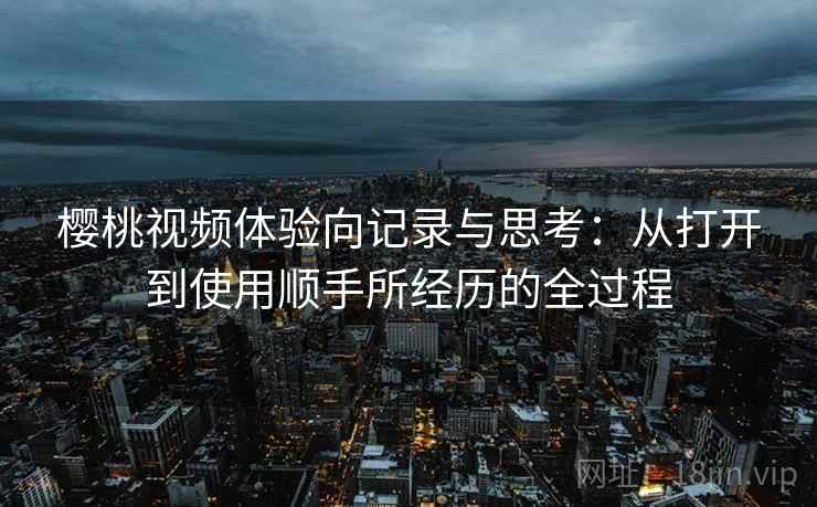 樱桃视频体验向记录与思考：从打开到使用顺手所经历的全过程