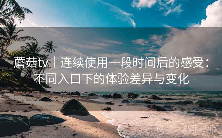 蘑菇tv｜连续使用一段时间后的感受：不同入口下的体验差异与变化