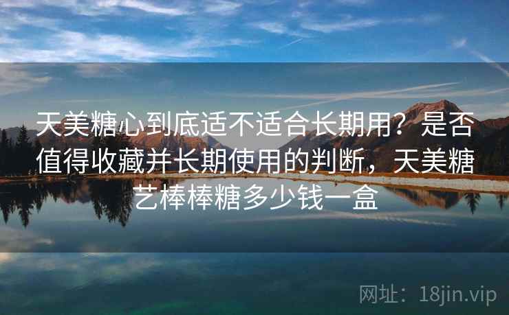 天美糖心到底适不适合长期用？是否值得收藏并长期使用的判断，天美糖艺棒棒糖多少钱一盒