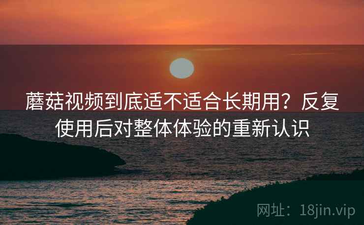 蘑菇视频到底适不适合长期用？反复使用后对整体体验的重新认识