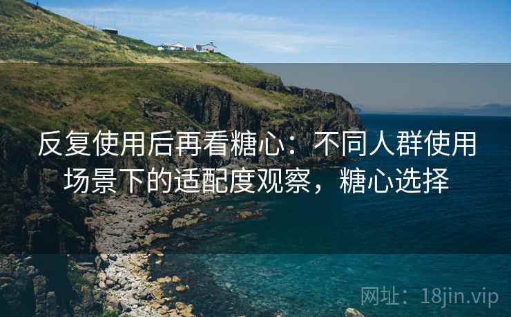 反复使用后再看糖心：不同人群使用场景下的适配度观察，糖心选择