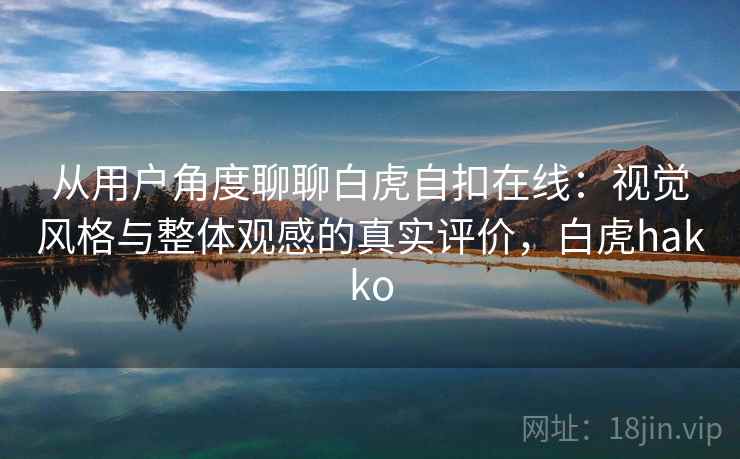 从用户角度聊聊白虎自扣在线：视觉风格与整体观感的真实评价，白虎hakko