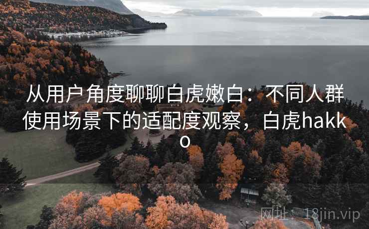 从用户角度聊聊白虎嫩白：不同人群使用场景下的适配度观察，白虎hakko