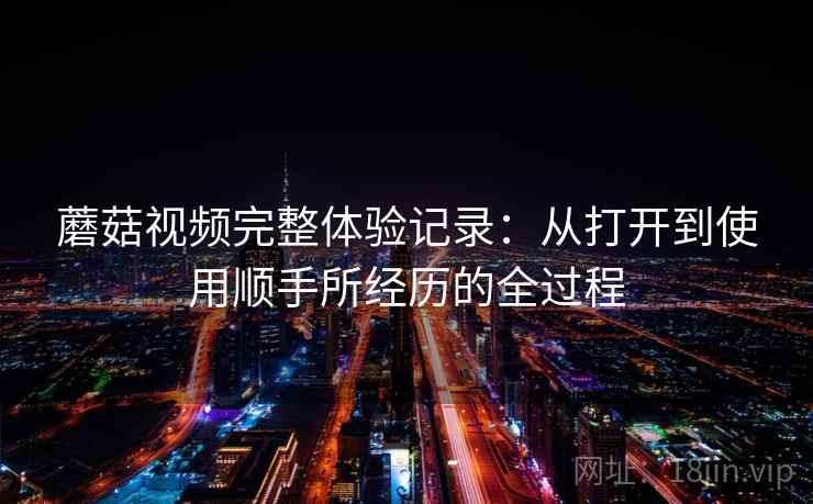 蘑菇视频完整体验记录：从打开到使用顺手所经历的全过程