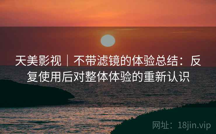 天美影视｜不带滤镜的体验总结：反复使用后对整体体验的重新认识
