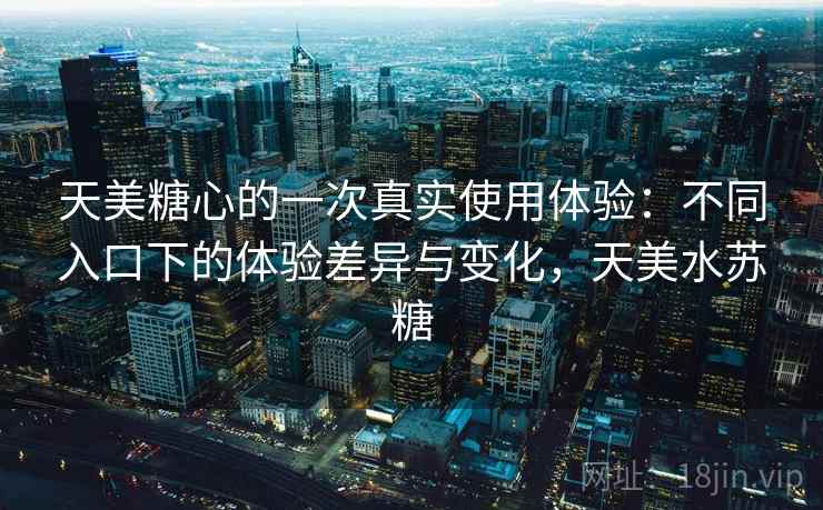 天美糖心的一次真实使用体验：不同入口下的体验差异与变化，天美水苏糖