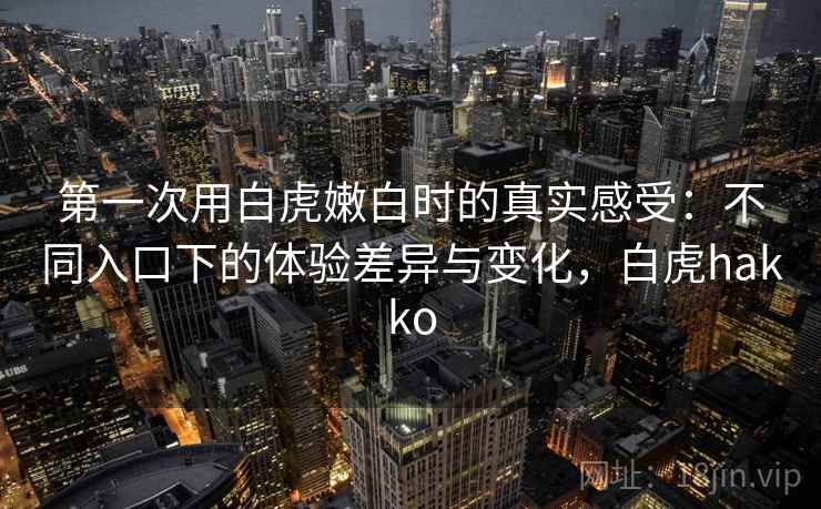 第一次用白虎嫩白时的真实感受：不同入口下的体验差异与变化，白虎hakko