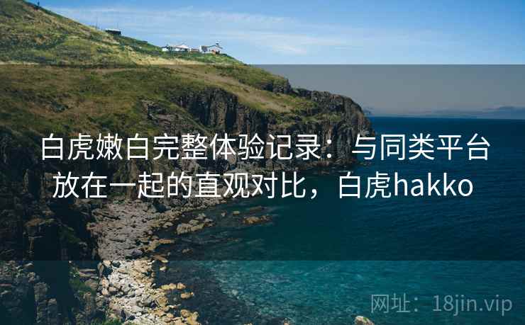 白虎嫩白完整体验记录：与同类平台放在一起的直观对比，白虎hakko