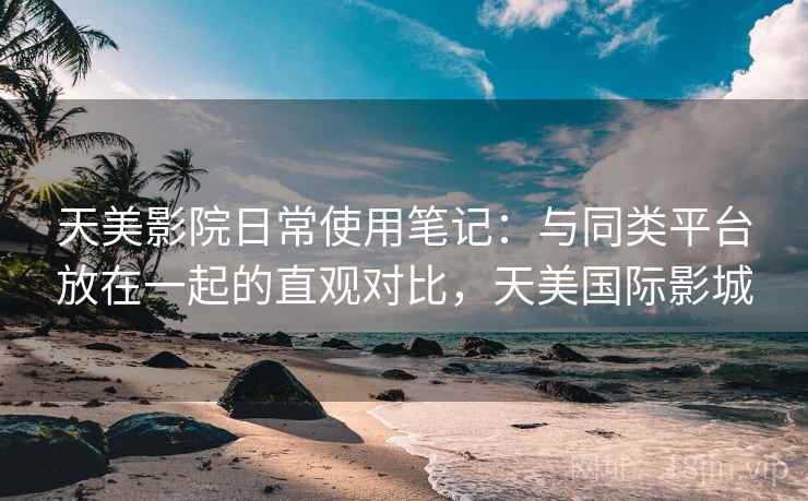 天美影院日常使用笔记：与同类平台放在一起的直观对比，天美国际影城