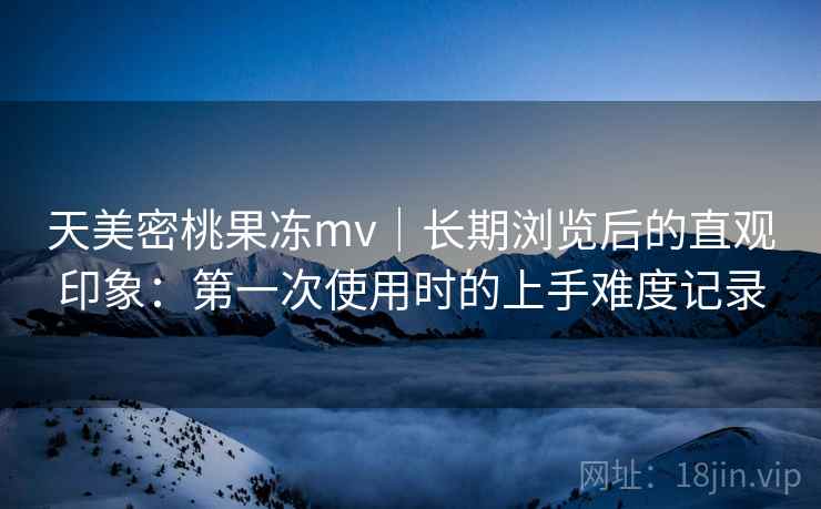 天美密桃果冻mv｜长期浏览后的直观印象：第一次使用时的上手难度记录