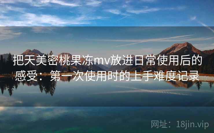 把天美密桃果冻mv放进日常使用后的感受：第一次使用时的上手难度记录