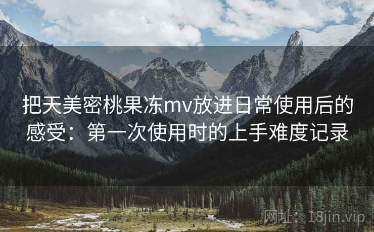 把天美密桃果冻mv放进日常使用后的感受：第一次使用时的上手难度记录