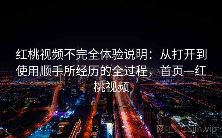 红桃视频不完全体验说明：从打开到使用顺手所经历的全过程，首页—红桃视频