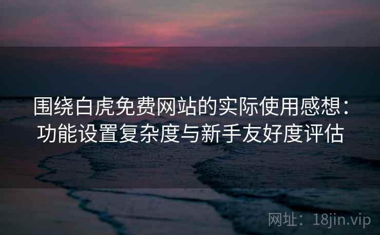 围绕白虎免费网站的实际使用感想：功能设置复杂度与新手友好度评估