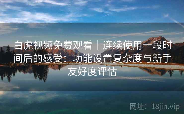 白虎视频免费观看｜连续使用一段时间后的感受：功能设置复杂度与新手友好度评估