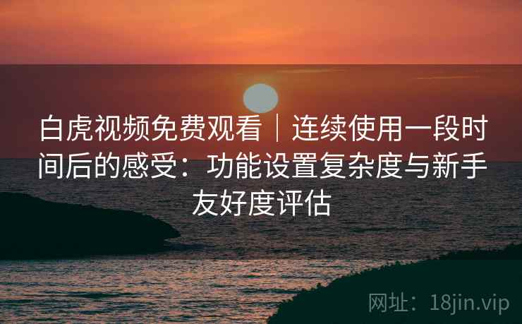 白虎视频免费观看｜连续使用一段时间后的感受：功能设置复杂度与新手友好度评估