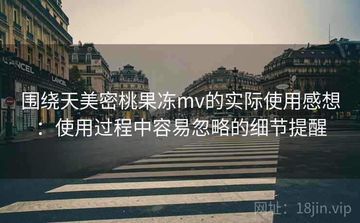 围绕天美密桃果冻mv的实际使用感想：使用过程中容易忽略的细节提醒