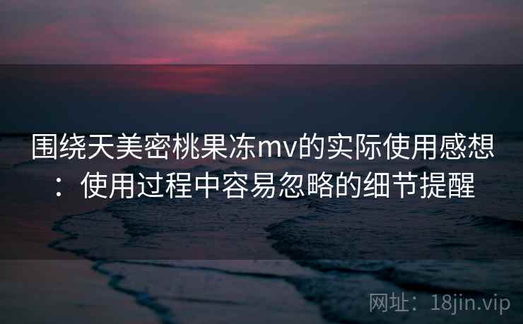 围绕天美密桃果冻mv的实际使用感想：使用过程中容易忽略的细节提醒