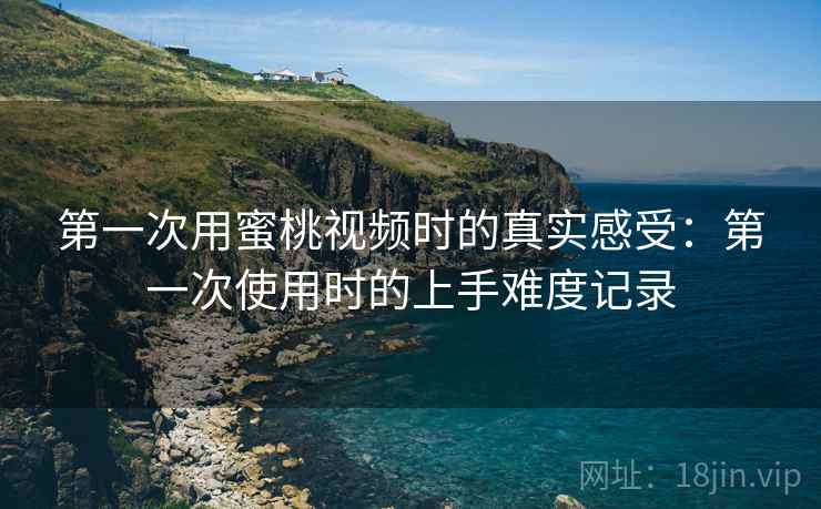 第一次用蜜桃视频时的真实感受：第一次使用时的上手难度记录