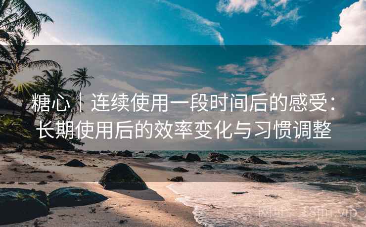 糖心｜连续使用一段时间后的感受：长期使用后的效率变化与习惯调整