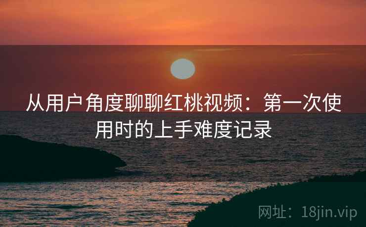 从用户角度聊聊红桃视频：第一次使用时的上手难度记录