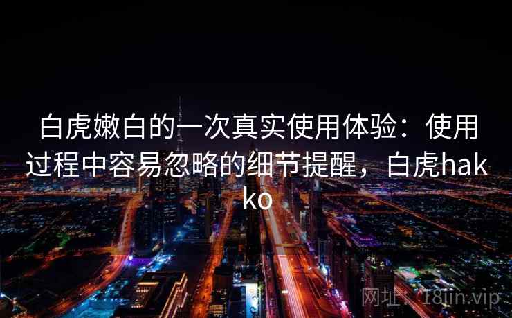 白虎嫩白的一次真实使用体验：使用过程中容易忽略的细节提醒，白虎hakko