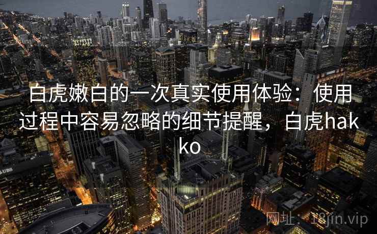 白虎嫩白的一次真实使用体验：使用过程中容易忽略的细节提醒，白虎hakko