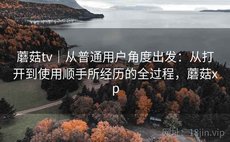 蘑菇tv｜从普通用户角度出发：从打开到使用顺手所经历的全过程，蘑菇xp